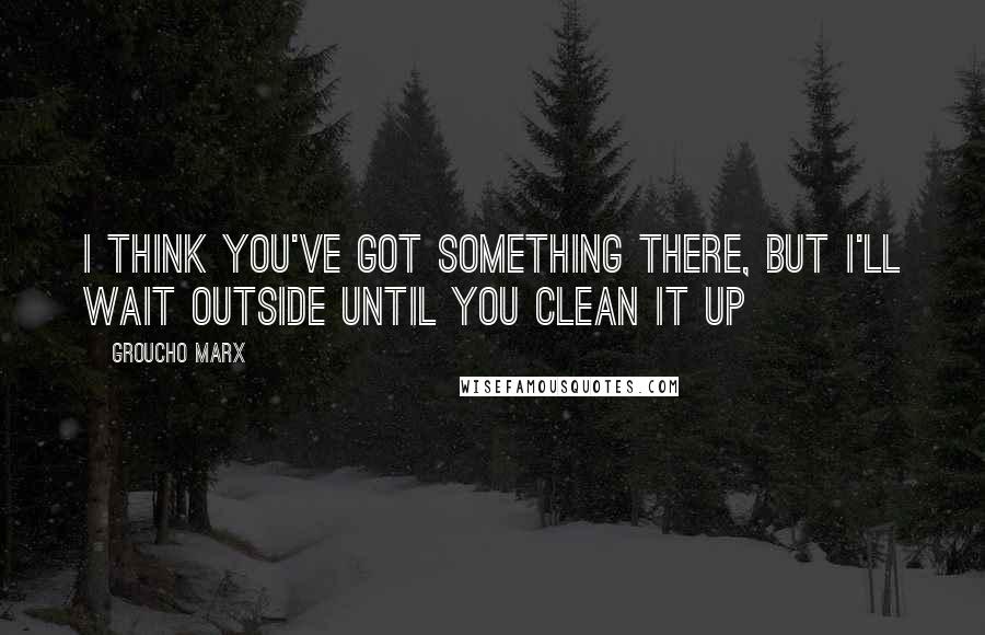 Groucho Marx Quotes: I think you've got something there, but I'll wait outside until you clean it up