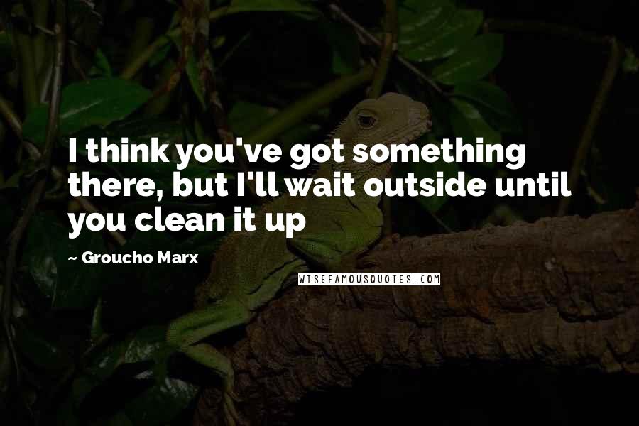 Groucho Marx Quotes: I think you've got something there, but I'll wait outside until you clean it up