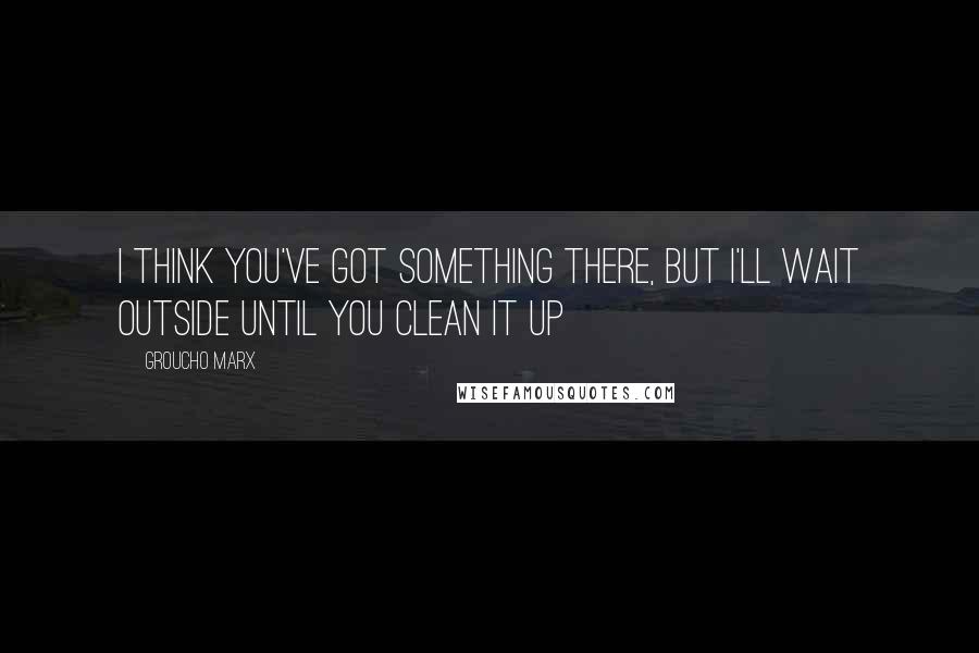 Groucho Marx Quotes: I think you've got something there, but I'll wait outside until you clean it up