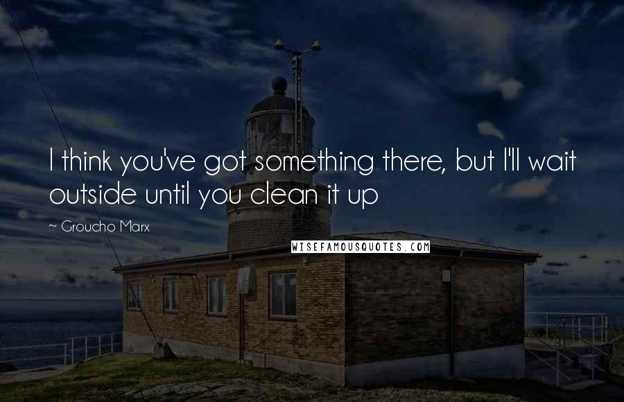 Groucho Marx Quotes: I think you've got something there, but I'll wait outside until you clean it up