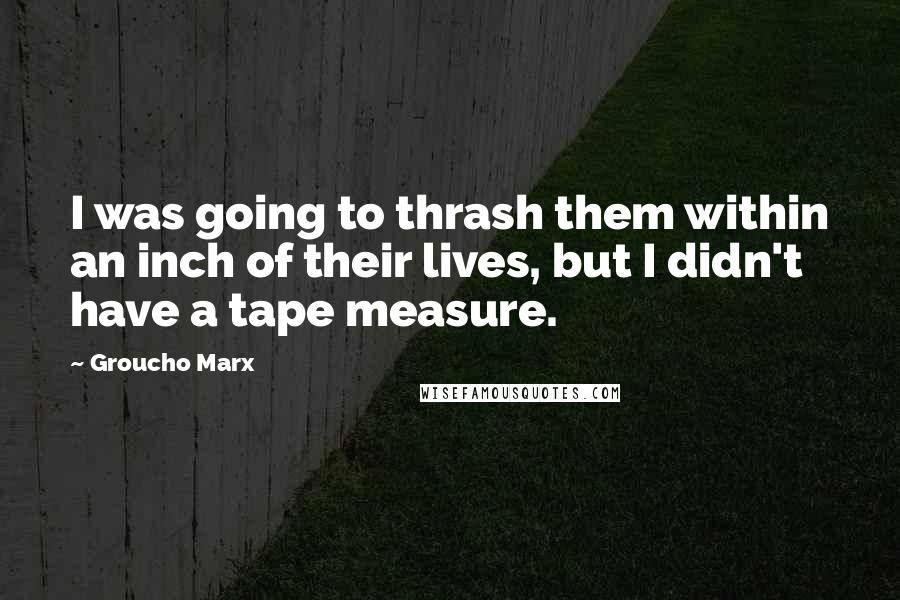 Groucho Marx Quotes: I was going to thrash them within an inch of their lives, but I didn't have a tape measure.