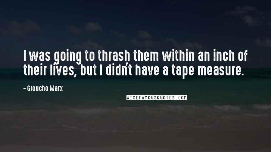 Groucho Marx Quotes: I was going to thrash them within an inch of their lives, but I didn't have a tape measure.