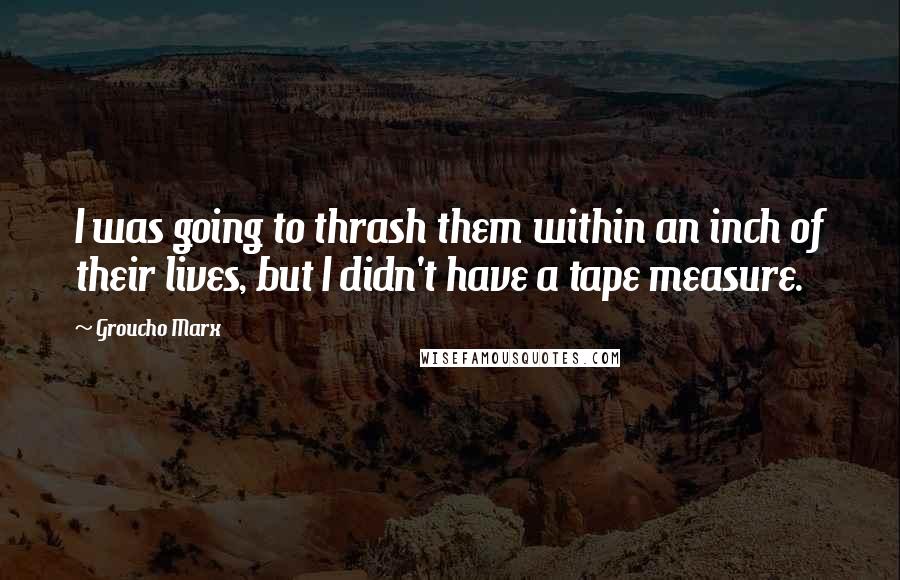 Groucho Marx Quotes: I was going to thrash them within an inch of their lives, but I didn't have a tape measure.