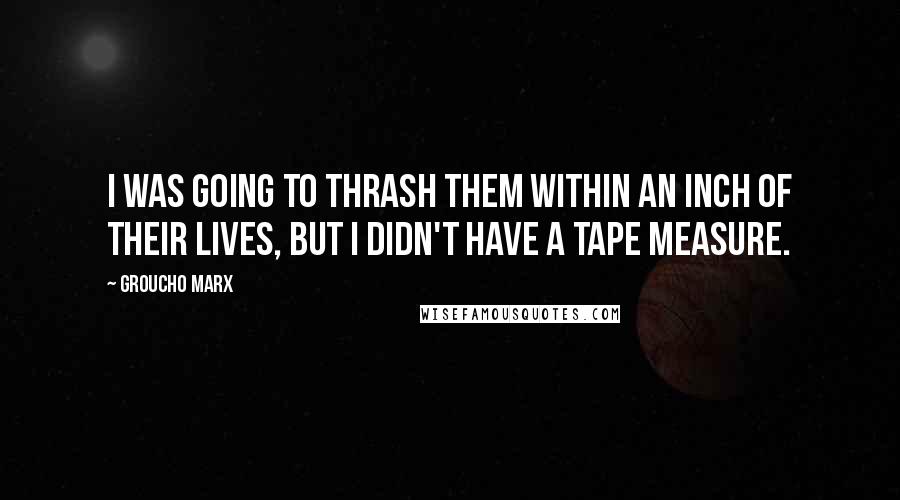 Groucho Marx Quotes: I was going to thrash them within an inch of their lives, but I didn't have a tape measure.