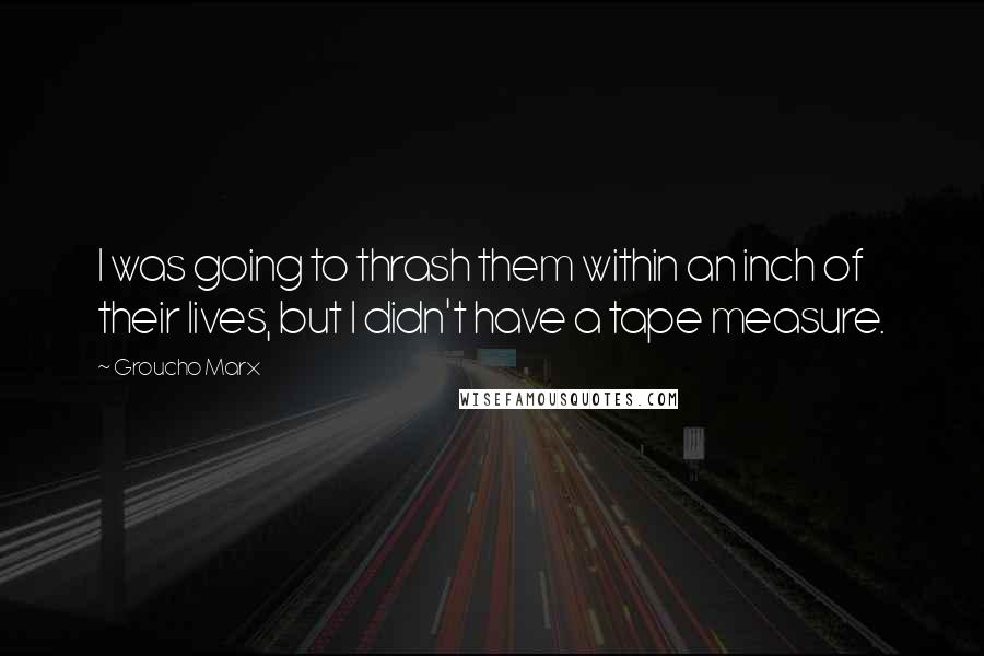 Groucho Marx Quotes: I was going to thrash them within an inch of their lives, but I didn't have a tape measure.