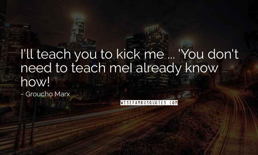 Groucho Marx Quotes: I'll teach you to kick me ... 'You don't need to teach meI already know how!