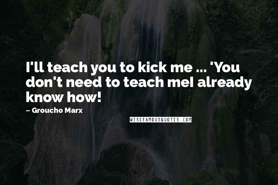 Groucho Marx Quotes: I'll teach you to kick me ... 'You don't need to teach meI already know how!