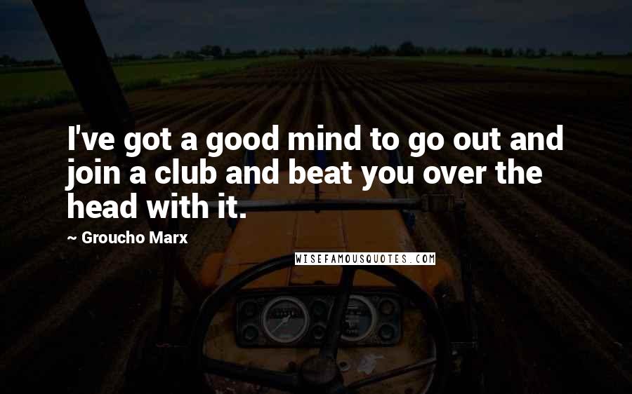 Groucho Marx Quotes: I've got a good mind to go out and join a club and beat you over the head with it.