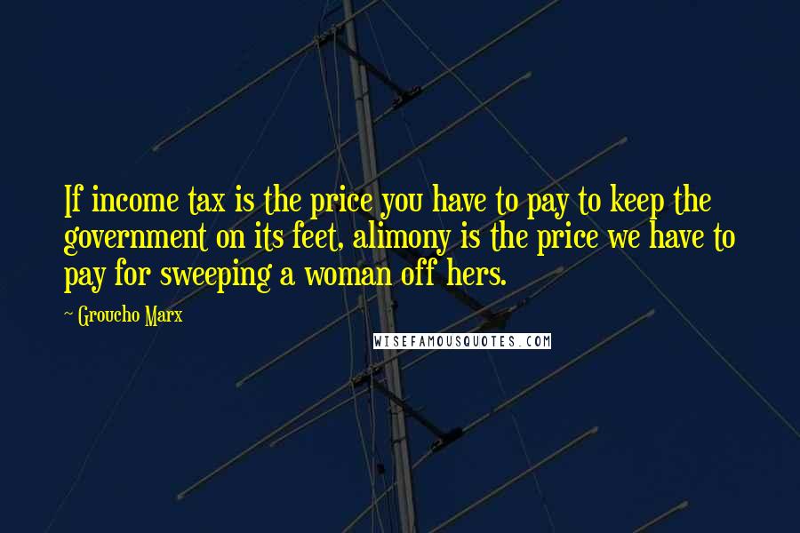 Groucho Marx Quotes: If income tax is the price you have to pay to keep the government on its feet, alimony is the price we have to pay for sweeping a woman off hers.