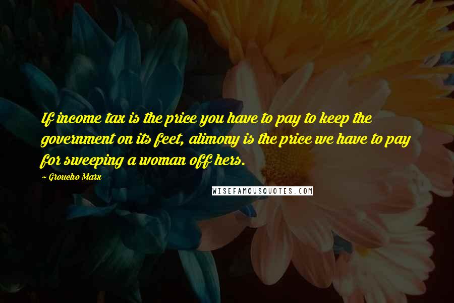 Groucho Marx Quotes: If income tax is the price you have to pay to keep the government on its feet, alimony is the price we have to pay for sweeping a woman off hers.