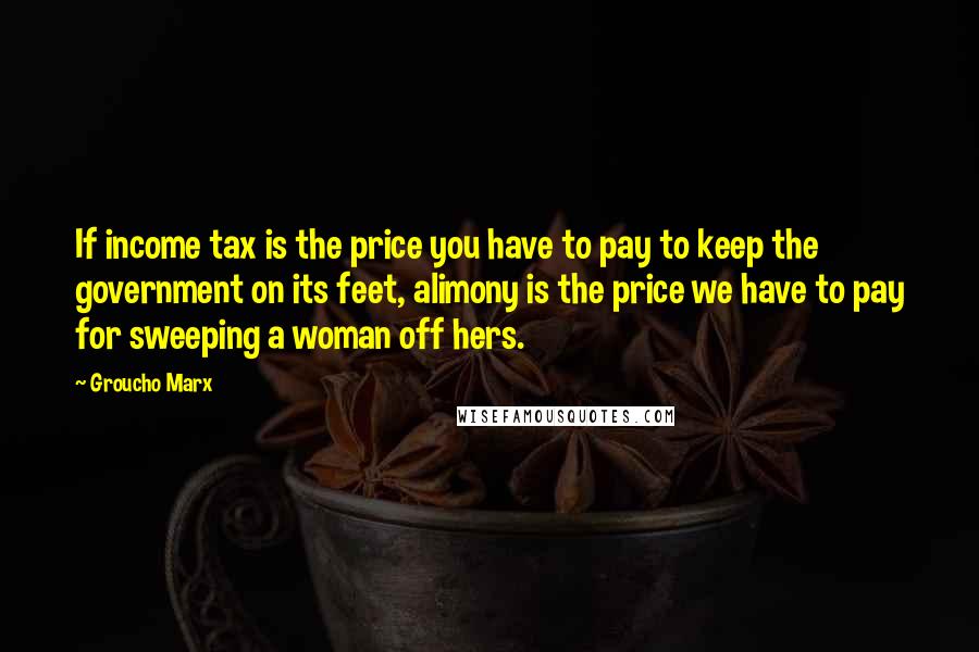 Groucho Marx Quotes: If income tax is the price you have to pay to keep the government on its feet, alimony is the price we have to pay for sweeping a woman off hers.