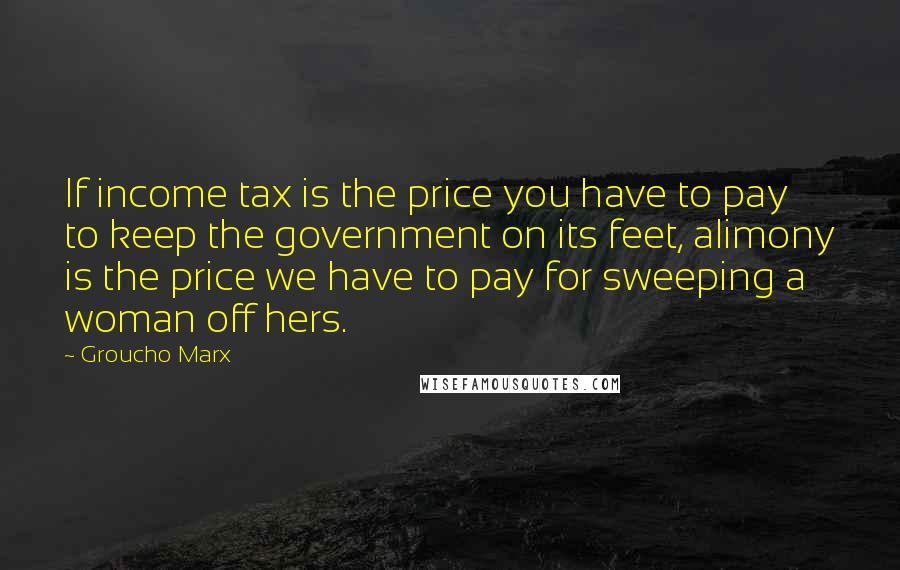 Groucho Marx Quotes: If income tax is the price you have to pay to keep the government on its feet, alimony is the price we have to pay for sweeping a woman off hers.