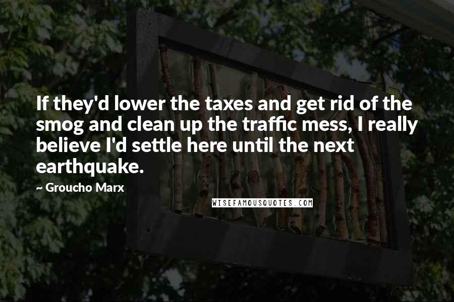 Groucho Marx Quotes: If they'd lower the taxes and get rid of the smog and clean up the traffic mess, I really believe I'd settle here until the next earthquake.