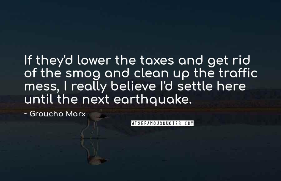 Groucho Marx Quotes: If they'd lower the taxes and get rid of the smog and clean up the traffic mess, I really believe I'd settle here until the next earthquake.