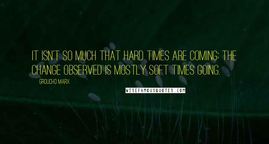 Groucho Marx Quotes: It isn't so much that hard times are coming; the change observed is mostly soft times going.