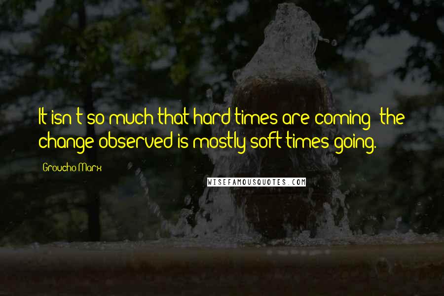 Groucho Marx Quotes: It isn't so much that hard times are coming; the change observed is mostly soft times going.