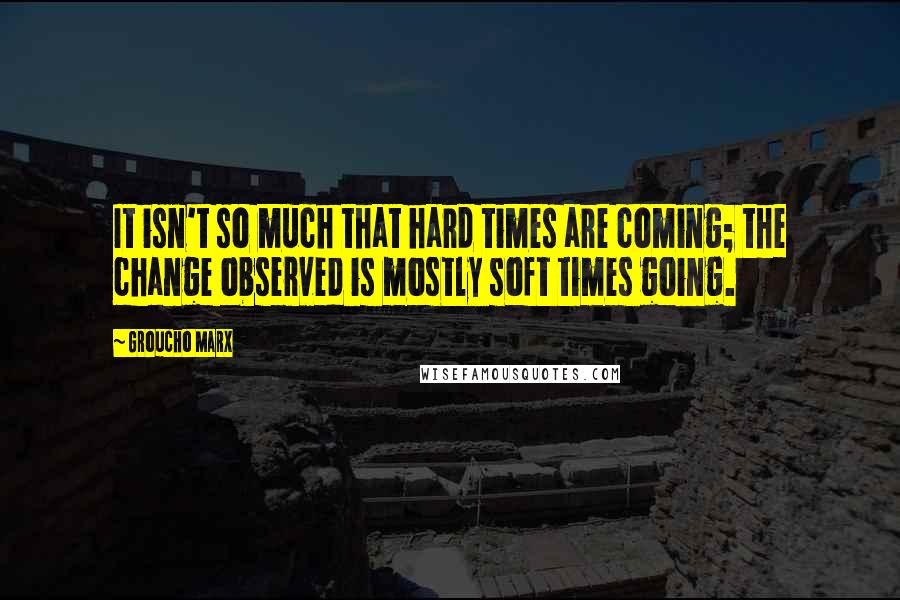 Groucho Marx Quotes: It isn't so much that hard times are coming; the change observed is mostly soft times going.