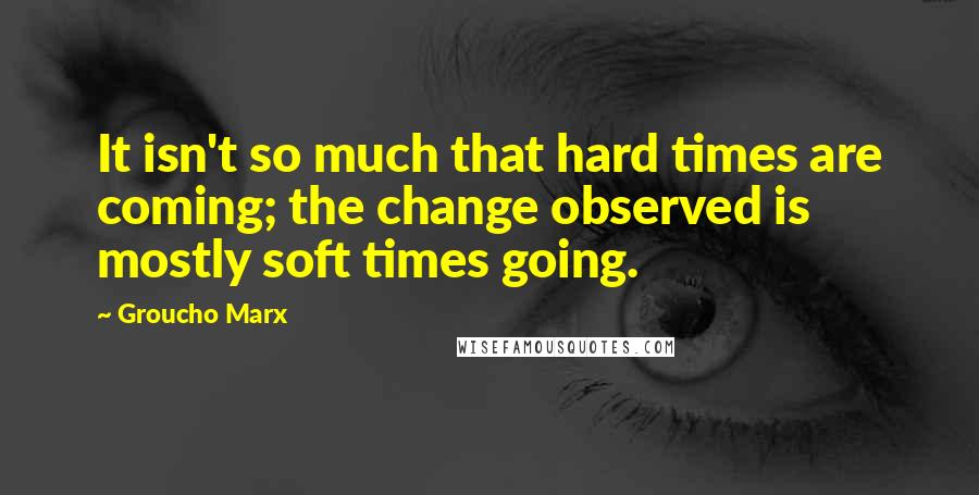 Groucho Marx Quotes: It isn't so much that hard times are coming; the change observed is mostly soft times going.