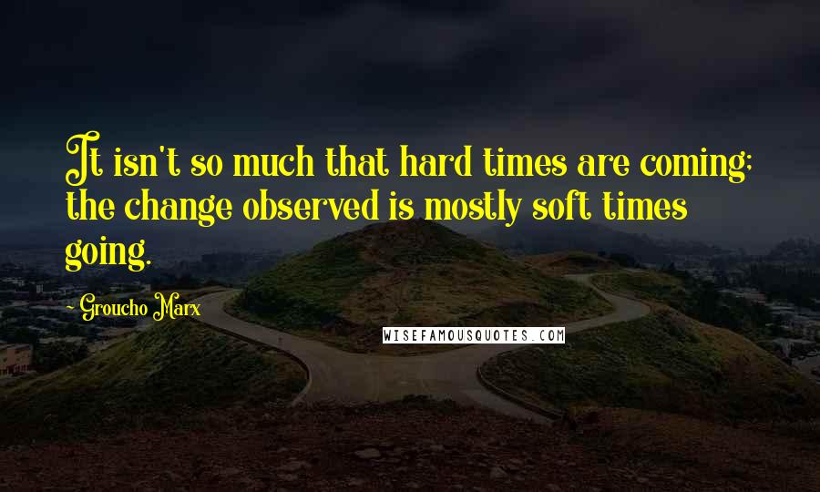 Groucho Marx Quotes: It isn't so much that hard times are coming; the change observed is mostly soft times going.