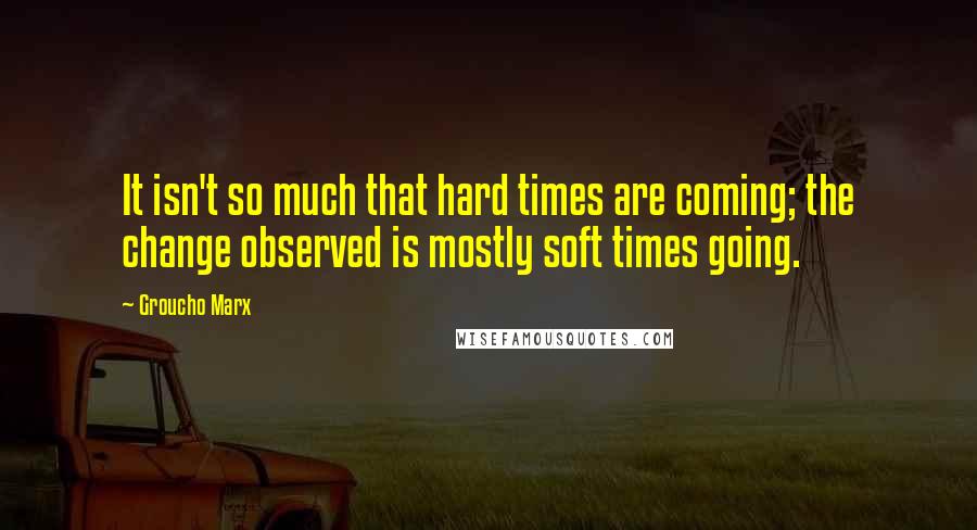 Groucho Marx Quotes: It isn't so much that hard times are coming; the change observed is mostly soft times going.