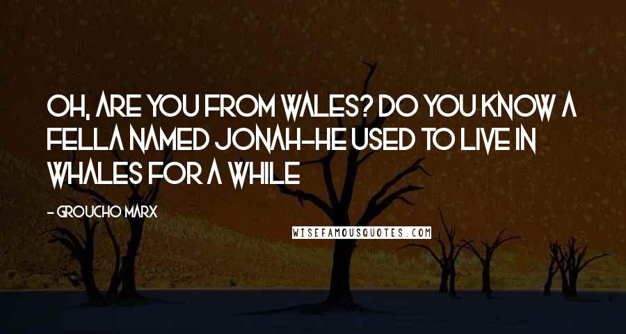 Groucho Marx Quotes: Oh, are you from Wales? Do you know a fella named Jonah-He used to live in whales for a while