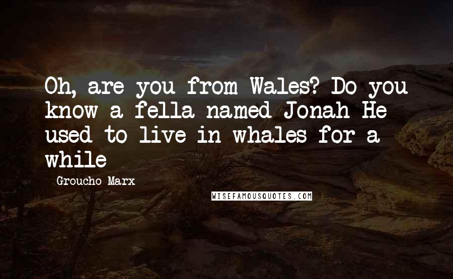 Groucho Marx Quotes: Oh, are you from Wales? Do you know a fella named Jonah-He used to live in whales for a while