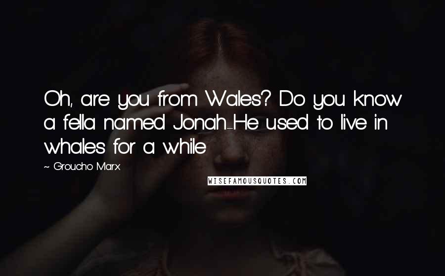 Groucho Marx Quotes: Oh, are you from Wales? Do you know a fella named Jonah-He used to live in whales for a while