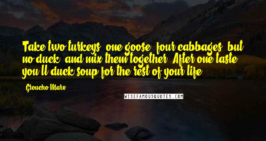 Groucho Marx Quotes: Take two turkeys, one goose, four cabbages, but no duck, and mix them together. After one taste, you'll duck soup for the rest of your life