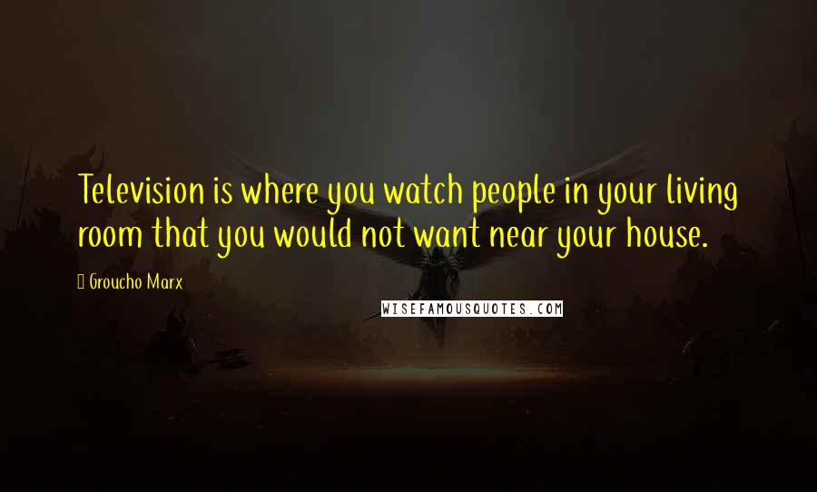 Groucho Marx Quotes: Television is where you watch people in your living room that you would not want near your house.