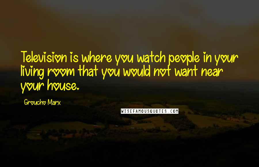 Groucho Marx Quotes: Television is where you watch people in your living room that you would not want near your house.