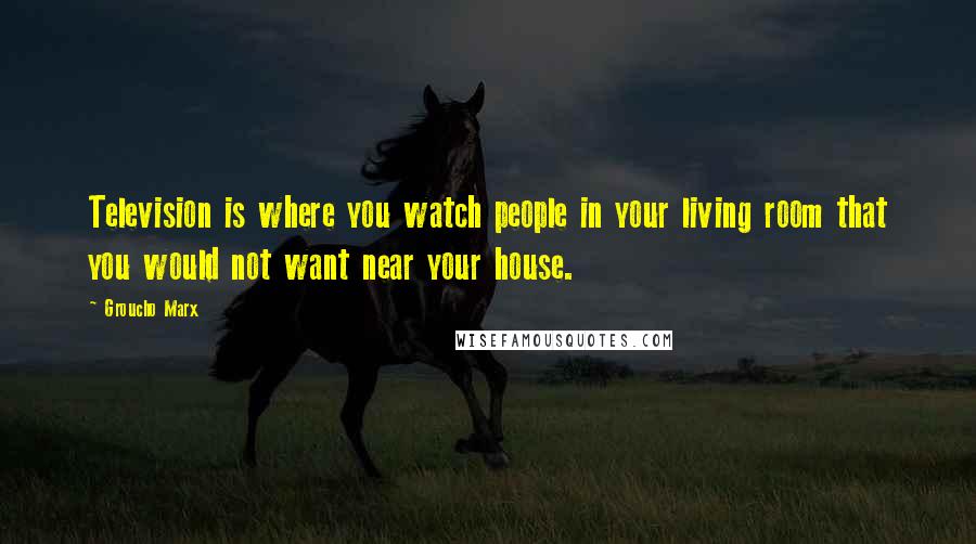 Groucho Marx Quotes: Television is where you watch people in your living room that you would not want near your house.