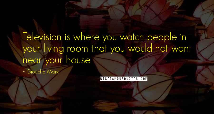 Groucho Marx Quotes: Television is where you watch people in your living room that you would not want near your house.