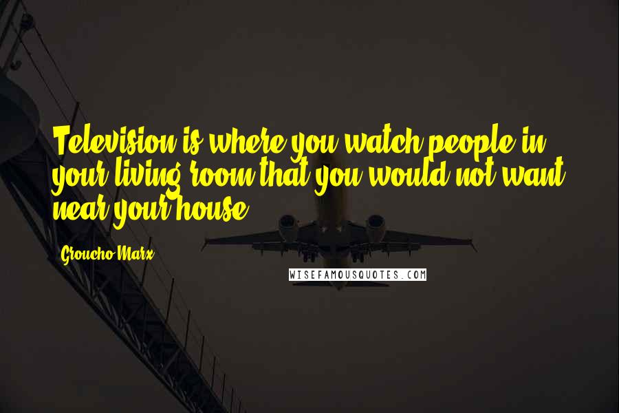 Groucho Marx Quotes: Television is where you watch people in your living room that you would not want near your house.