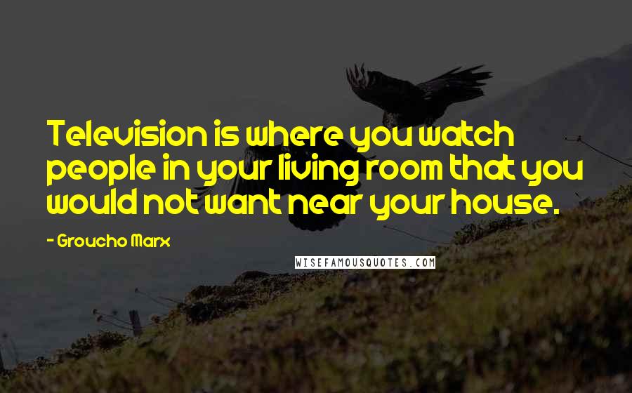 Groucho Marx Quotes: Television is where you watch people in your living room that you would not want near your house.