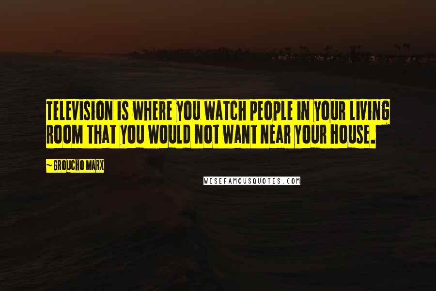 Groucho Marx Quotes: Television is where you watch people in your living room that you would not want near your house.