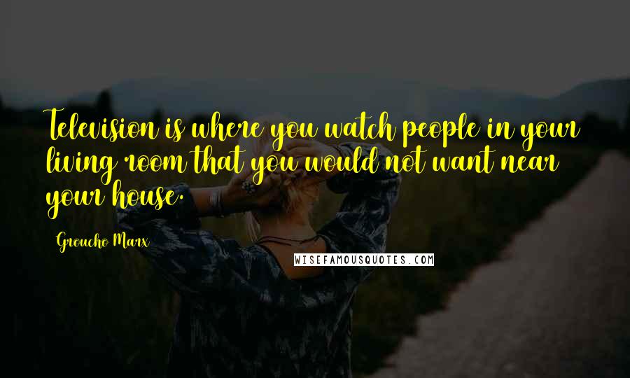 Groucho Marx Quotes: Television is where you watch people in your living room that you would not want near your house.