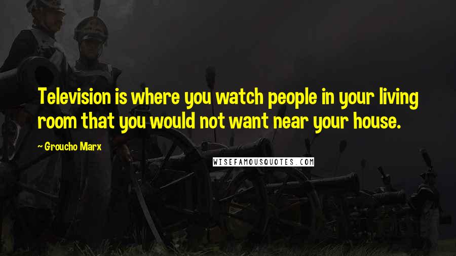 Groucho Marx Quotes: Television is where you watch people in your living room that you would not want near your house.