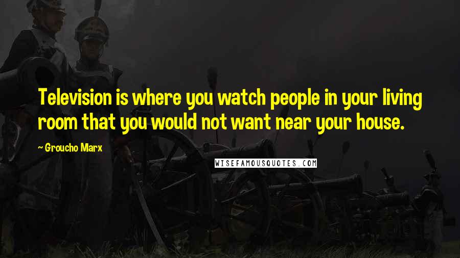 Groucho Marx Quotes: Television is where you watch people in your living room that you would not want near your house.