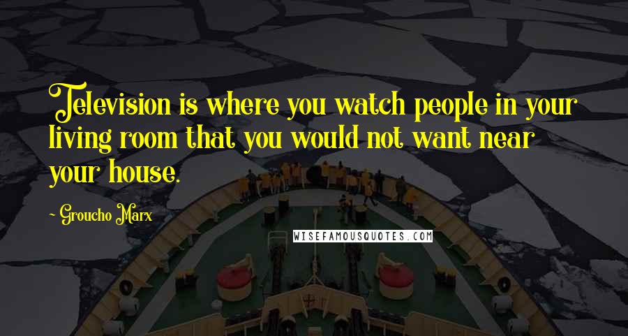 Groucho Marx Quotes: Television is where you watch people in your living room that you would not want near your house.