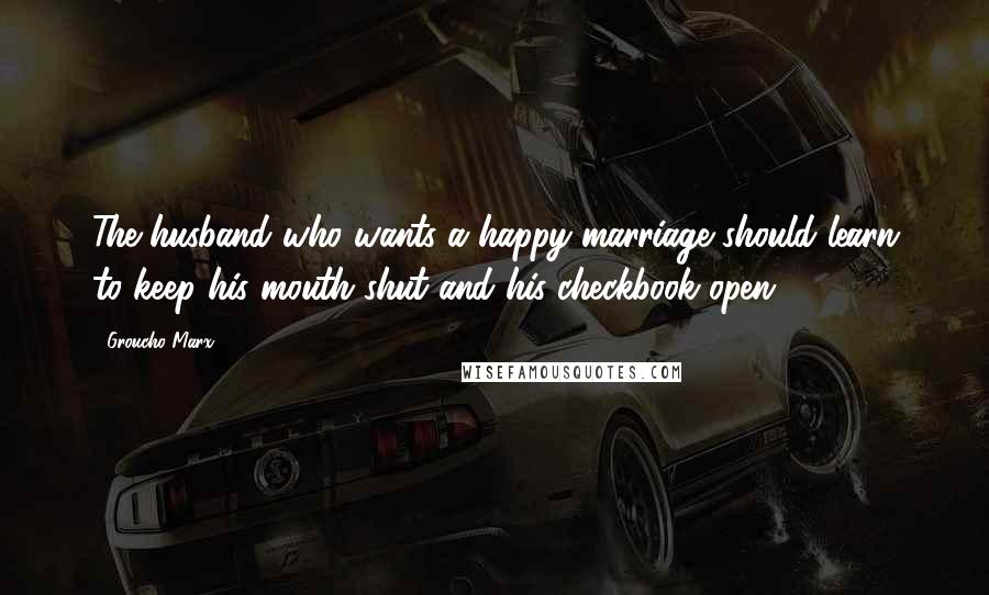 Groucho Marx Quotes: The husband who wants a happy marriage should learn to keep his mouth shut and his checkbook open.