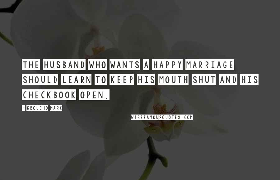 Groucho Marx Quotes: The husband who wants a happy marriage should learn to keep his mouth shut and his checkbook open.