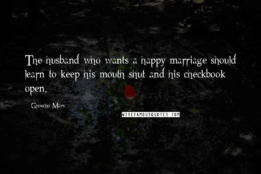Groucho Marx Quotes: The husband who wants a happy marriage should learn to keep his mouth shut and his checkbook open.