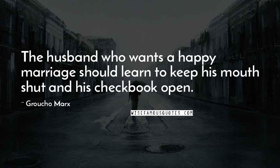 Groucho Marx Quotes: The husband who wants a happy marriage should learn to keep his mouth shut and his checkbook open.