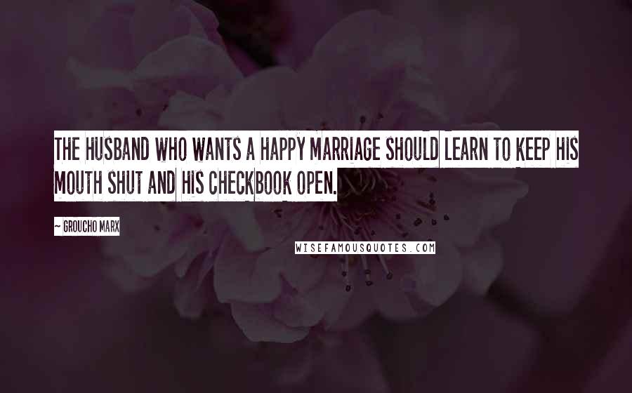 Groucho Marx Quotes: The husband who wants a happy marriage should learn to keep his mouth shut and his checkbook open.
