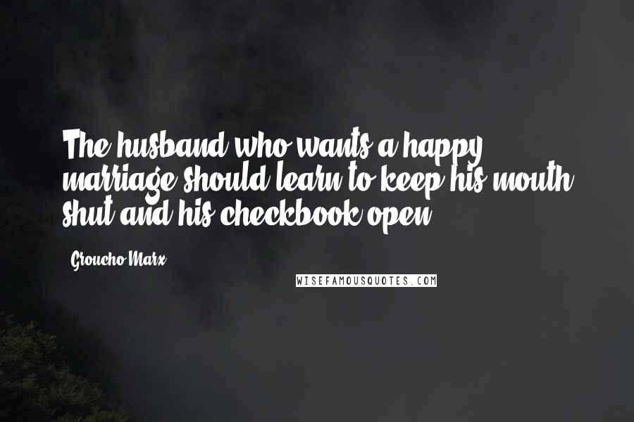 Groucho Marx Quotes: The husband who wants a happy marriage should learn to keep his mouth shut and his checkbook open.