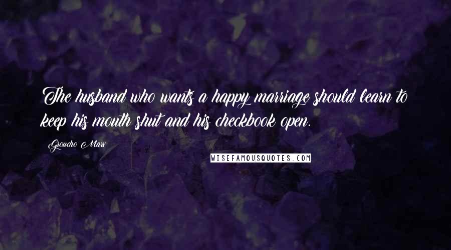 Groucho Marx Quotes: The husband who wants a happy marriage should learn to keep his mouth shut and his checkbook open.