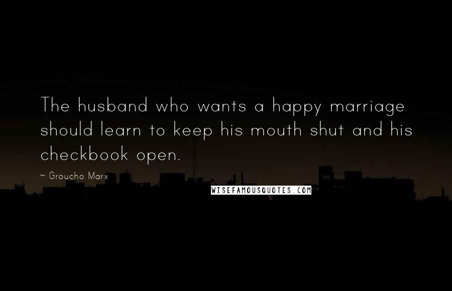 Groucho Marx Quotes: The husband who wants a happy marriage should learn to keep his mouth shut and his checkbook open.