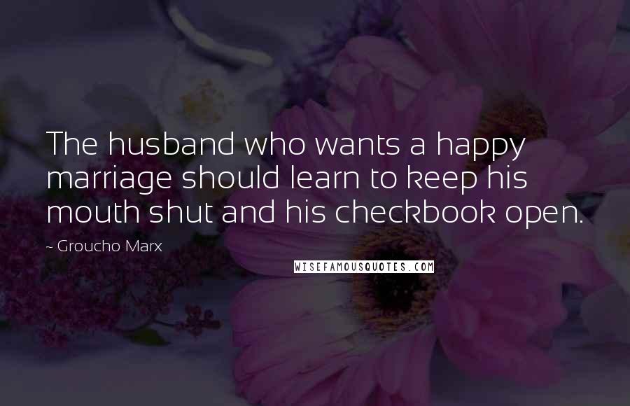 Groucho Marx Quotes: The husband who wants a happy marriage should learn to keep his mouth shut and his checkbook open.