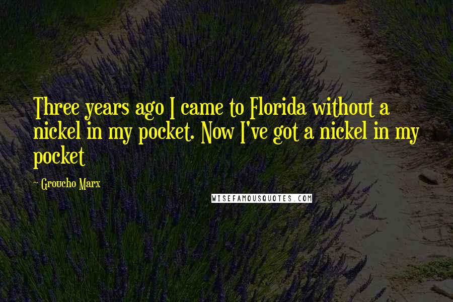 Groucho Marx Quotes: Three years ago I came to Florida without a nickel in my pocket. Now I've got a nickel in my pocket