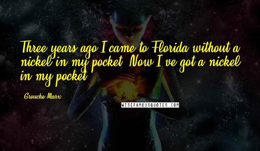 Groucho Marx Quotes: Three years ago I came to Florida without a nickel in my pocket. Now I've got a nickel in my pocket